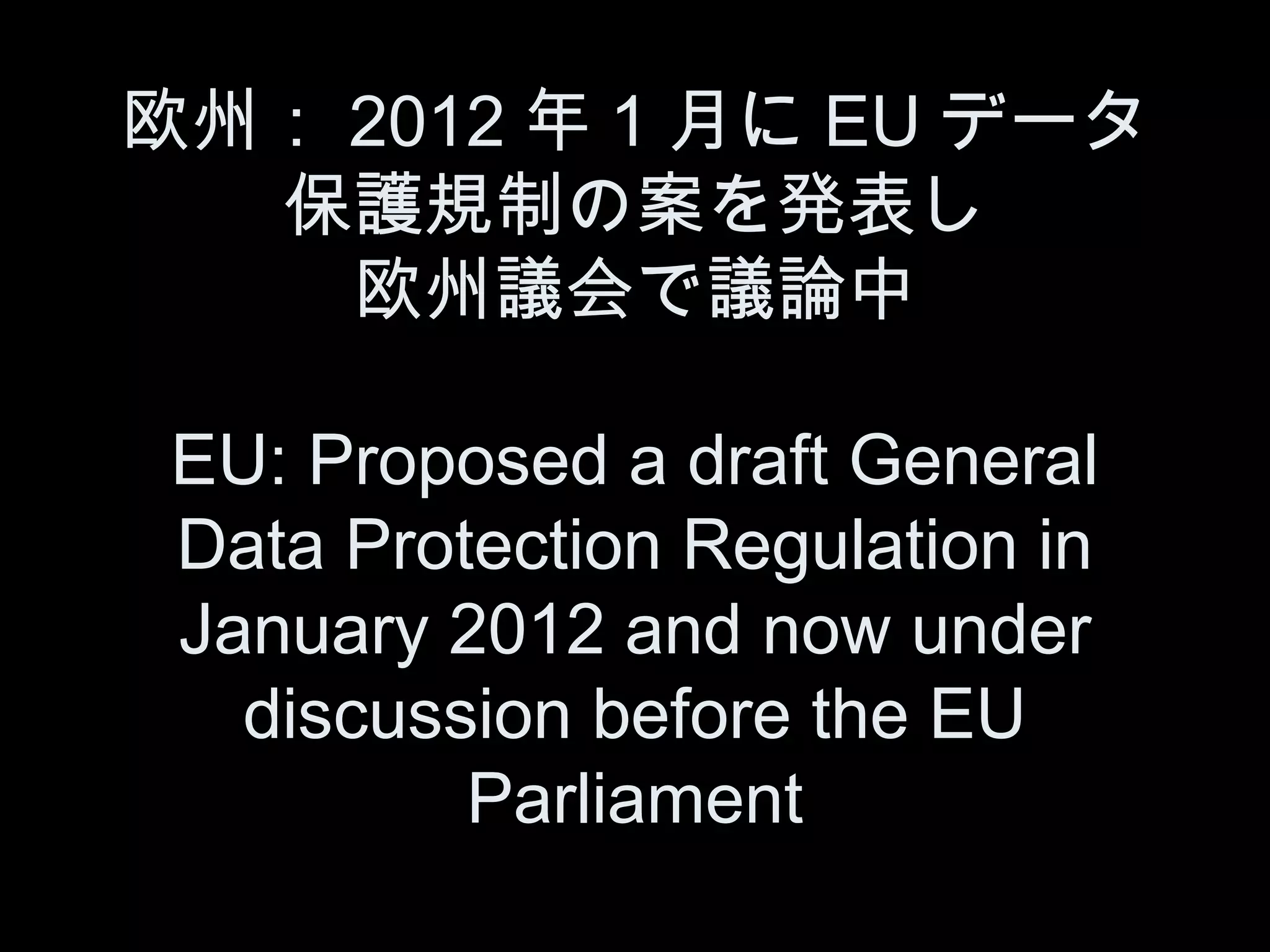 欧州： 2012 年 1 月に EU データ
  保護規制の案を発表し
    欧州議会で議論中

 EU: Proposed a draft General
 Data Protection Regulation in
 January 2012 and now under
   discussion before the EU
          Parliament
 