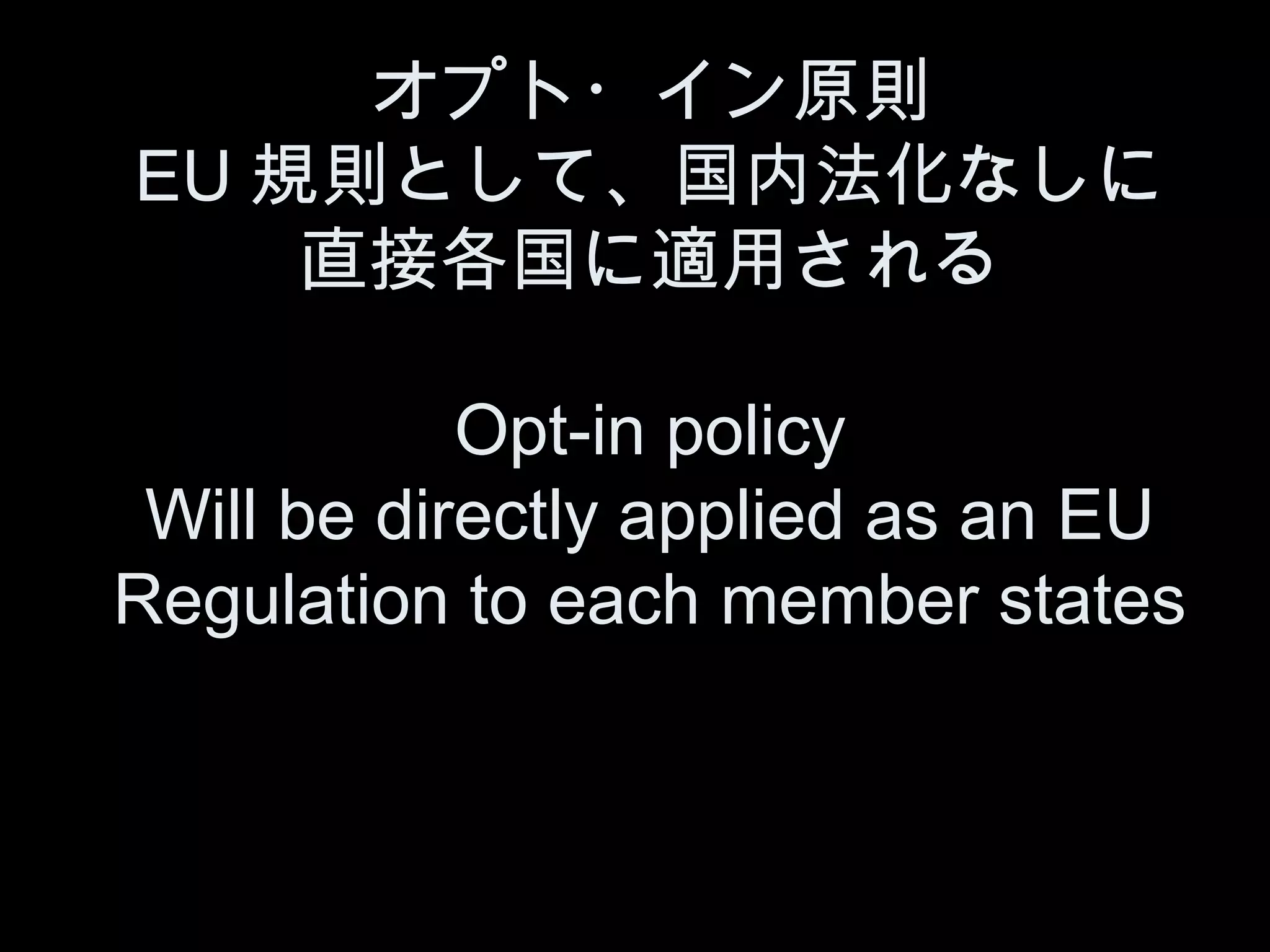 オプト・イン原則
EU 規則として、国内法化なしに
    直接各国に適用される

            Opt-in policy
 Will be directly applied as an EU
Regulation to each member states
 