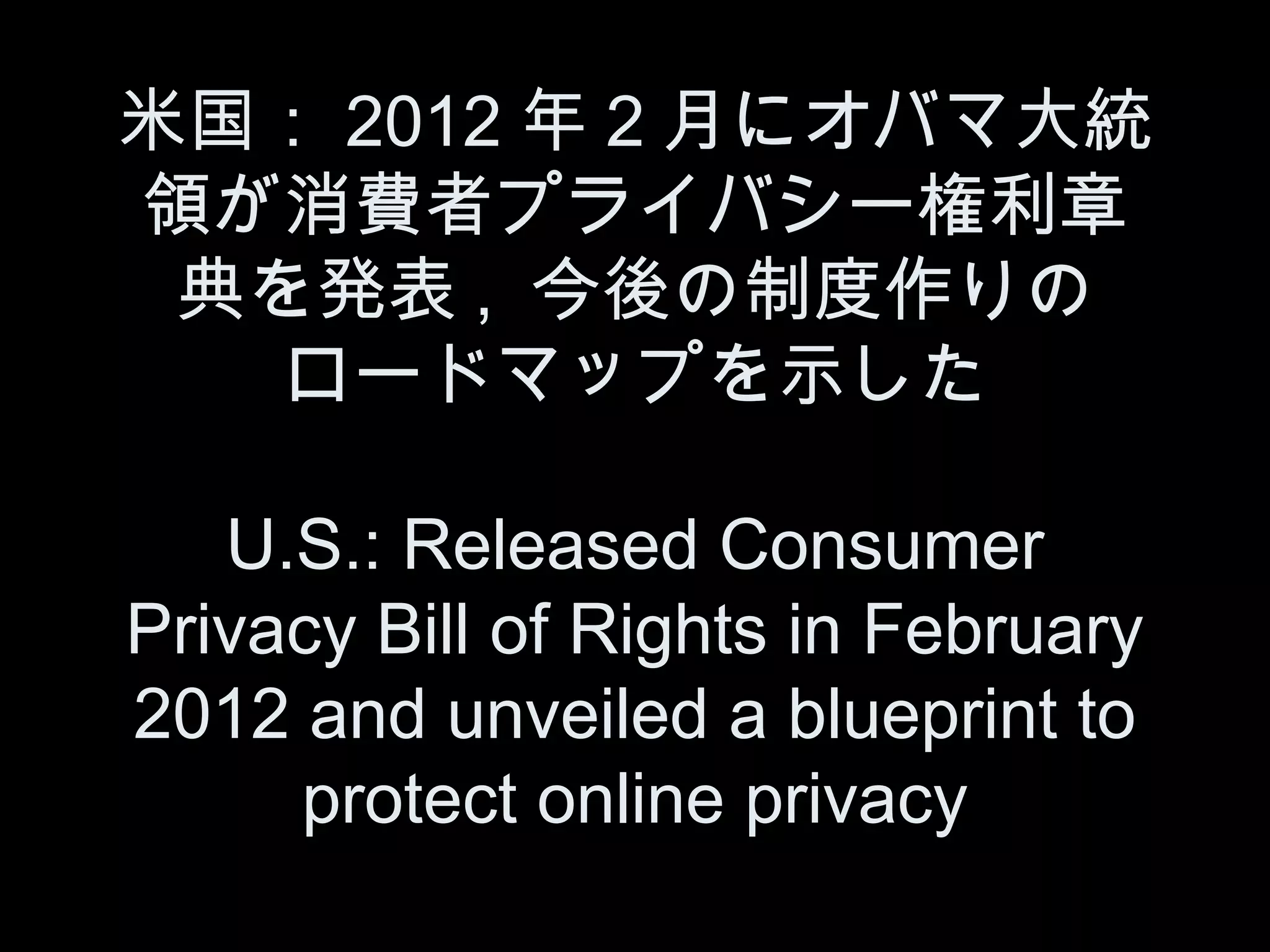 米国： 2012 年２月にオバマ大統
領が消費者プライバシー権利章
 典を発表 , 今後の制度作りの
   ロードマップを示した

   U.S.: Released Consumer
Privacy Bill of Rights in February
2012 and unveiled a blueprint to
     protect online privacy
 