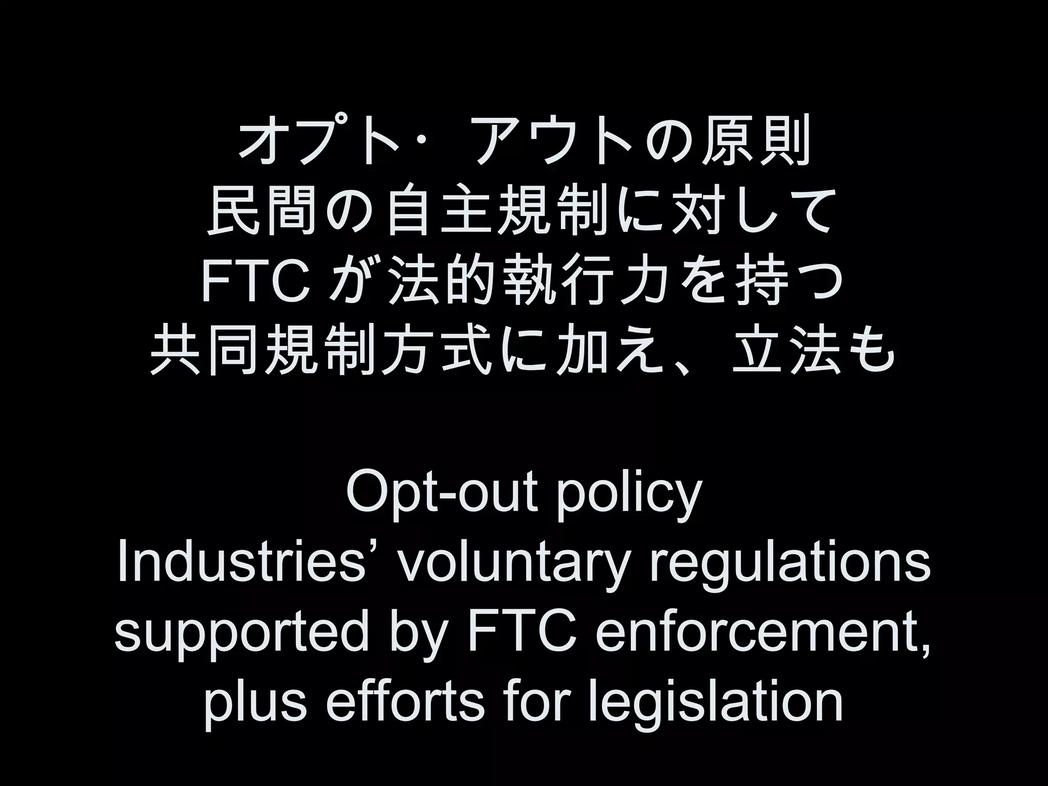 オプト・アウトの原則
  民間の自主規制に対して
  FTC が法的執行力を持つ
 共同規制方式に加え、立法も

         Opt-out policy
Industries’ voluntary regulations
supported by FTC enforcement,
   plus efforts for legislation
 