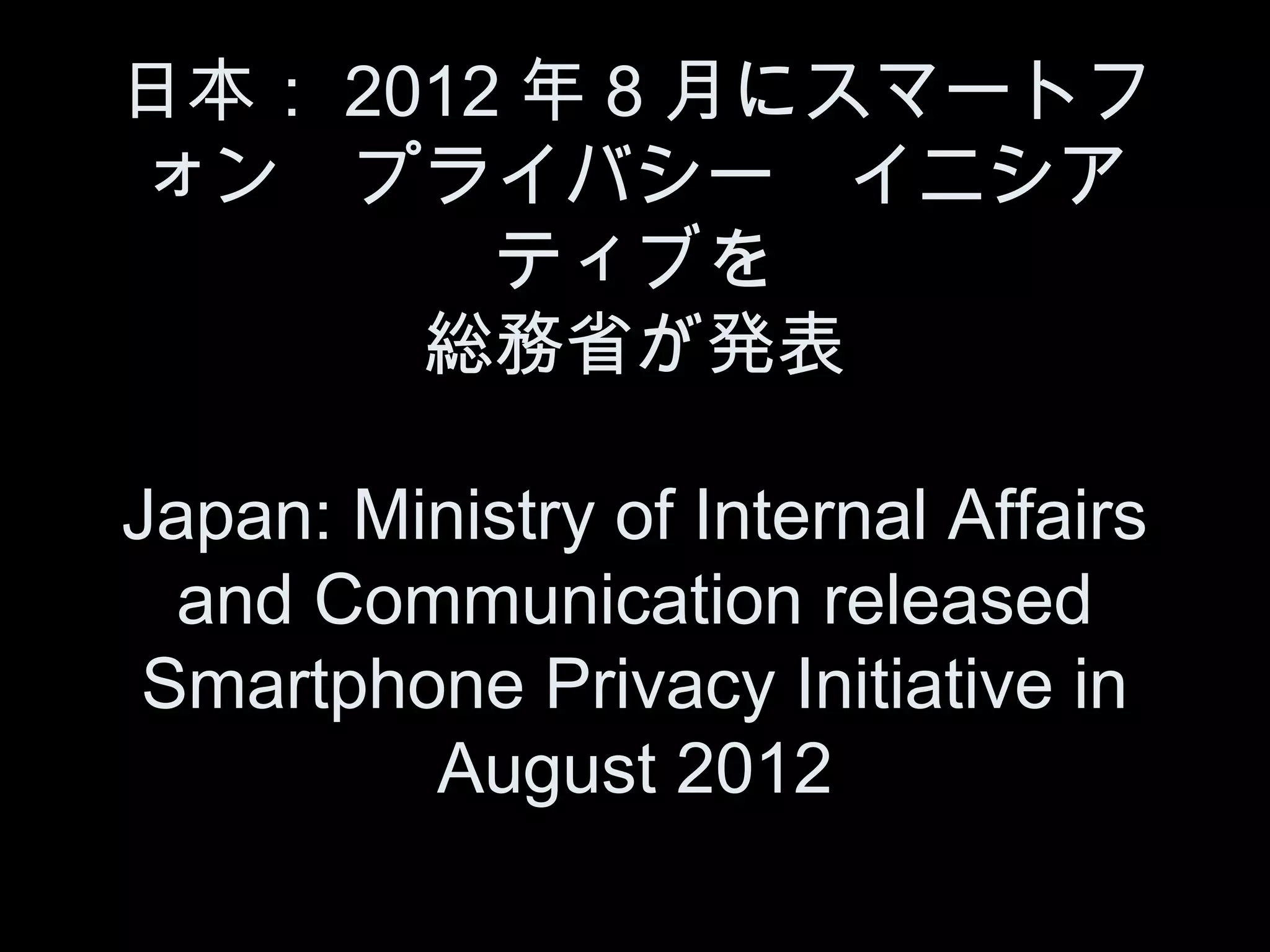 日本： 2012 年 8 月にスマートフ
ォン　プライバシー　イニシア
        ティブを
      総務省が発表

Japan: Ministry of Internal Affairs
  and Communication released
 Smartphone Privacy Initiative in
         August 2012
 