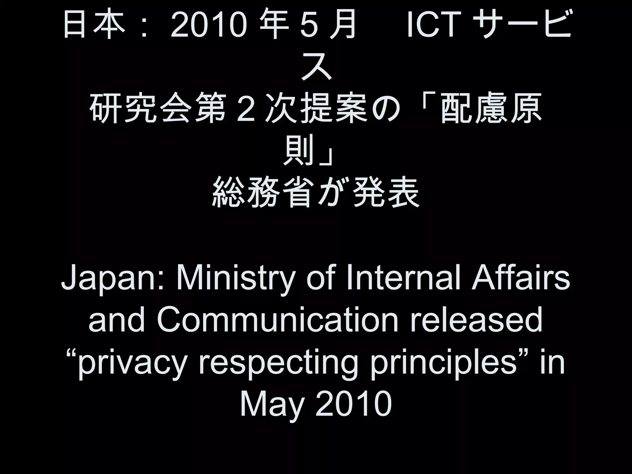 日本： 2010 年５月　 ICT サービ
          ス
 研究会第２次提案の「配慮原
          則」
      総務省が発表

Japan: Ministry of Internal Affairs
  and Communication released
“privacy respecting principles” in
            May 2010
 