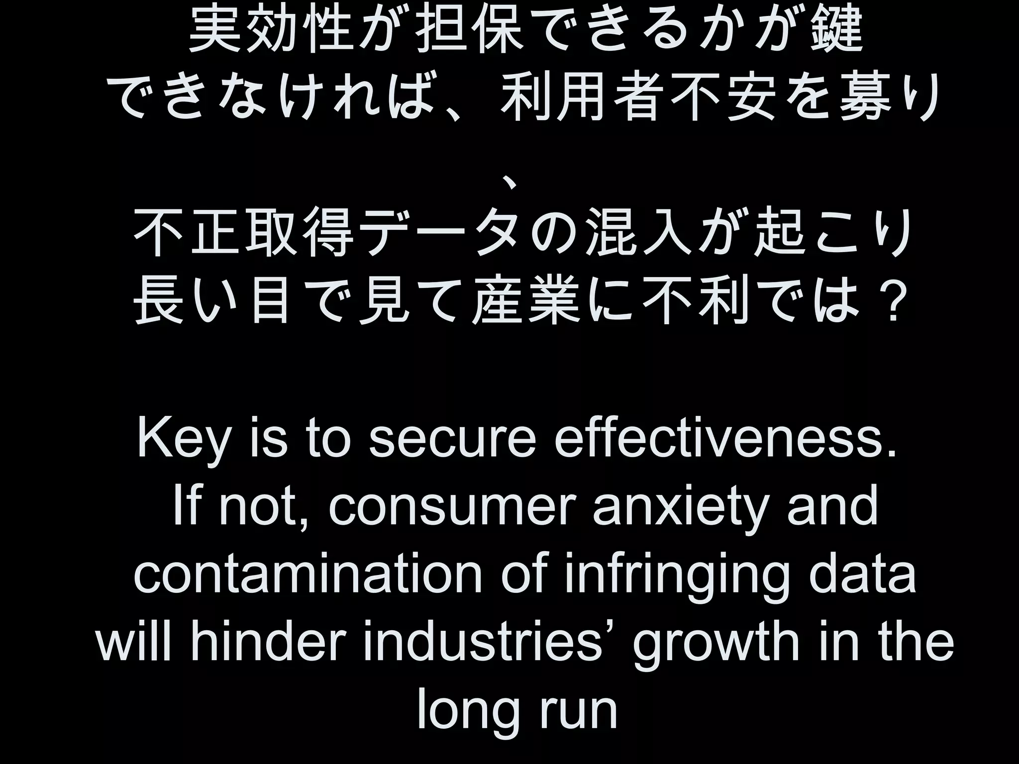 実効性が担保できるかが鍵
できなければ、利用者不安を募り
       、
 不正取得データの混入が起こり
 長い目で見て産業に不利では？

 Key is to secure effectiveness.
    If not, consumer anxiety and
 contamination of infringing data
will hinder industries’ growth in the
               long run
 