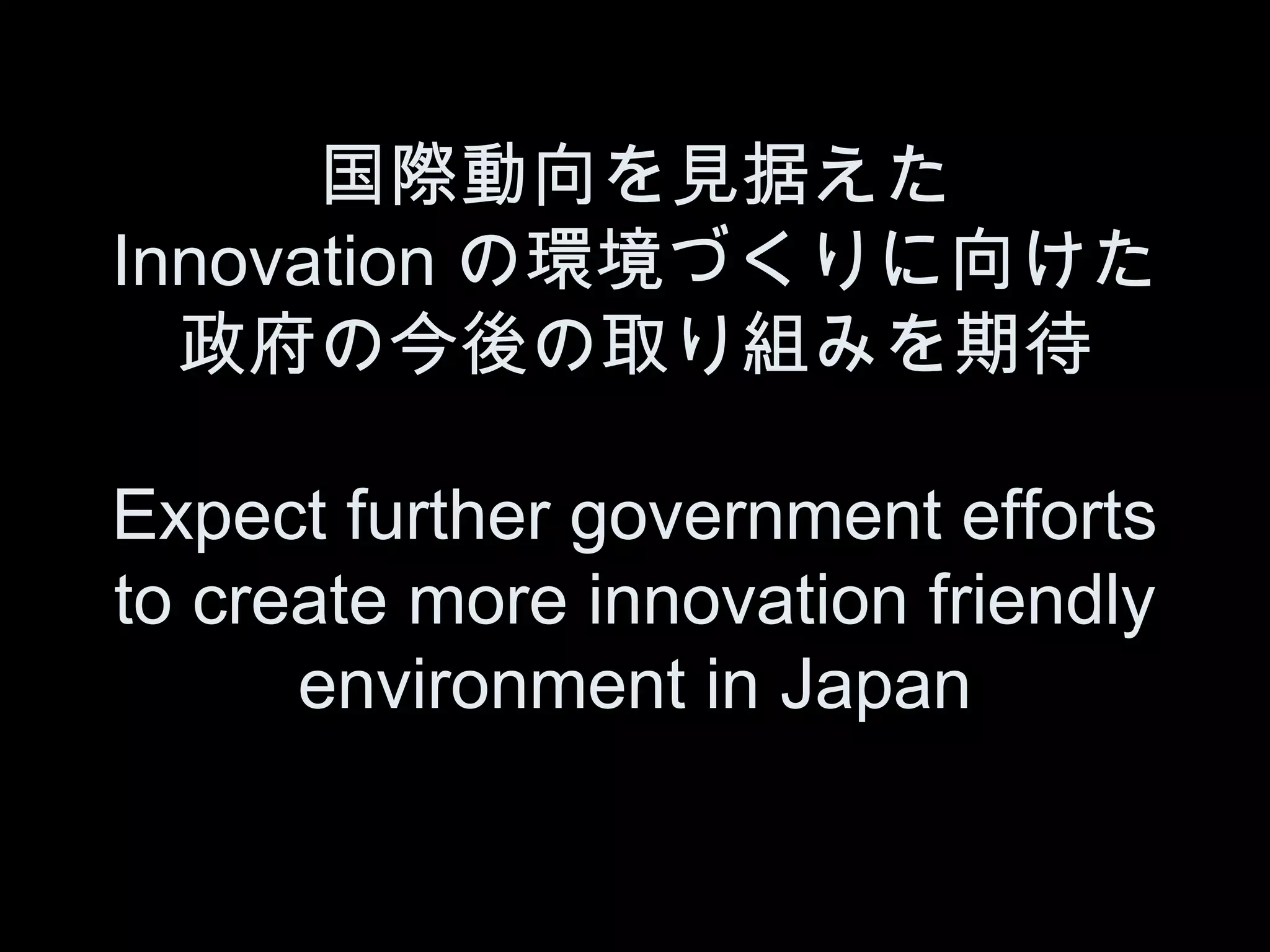 国際動向を見据えた
Innovation の環境づくりに向けた
  政府の今後の取り組みを期待

Expect further government efforts
to create more innovation friendly
      environment in Japan
 