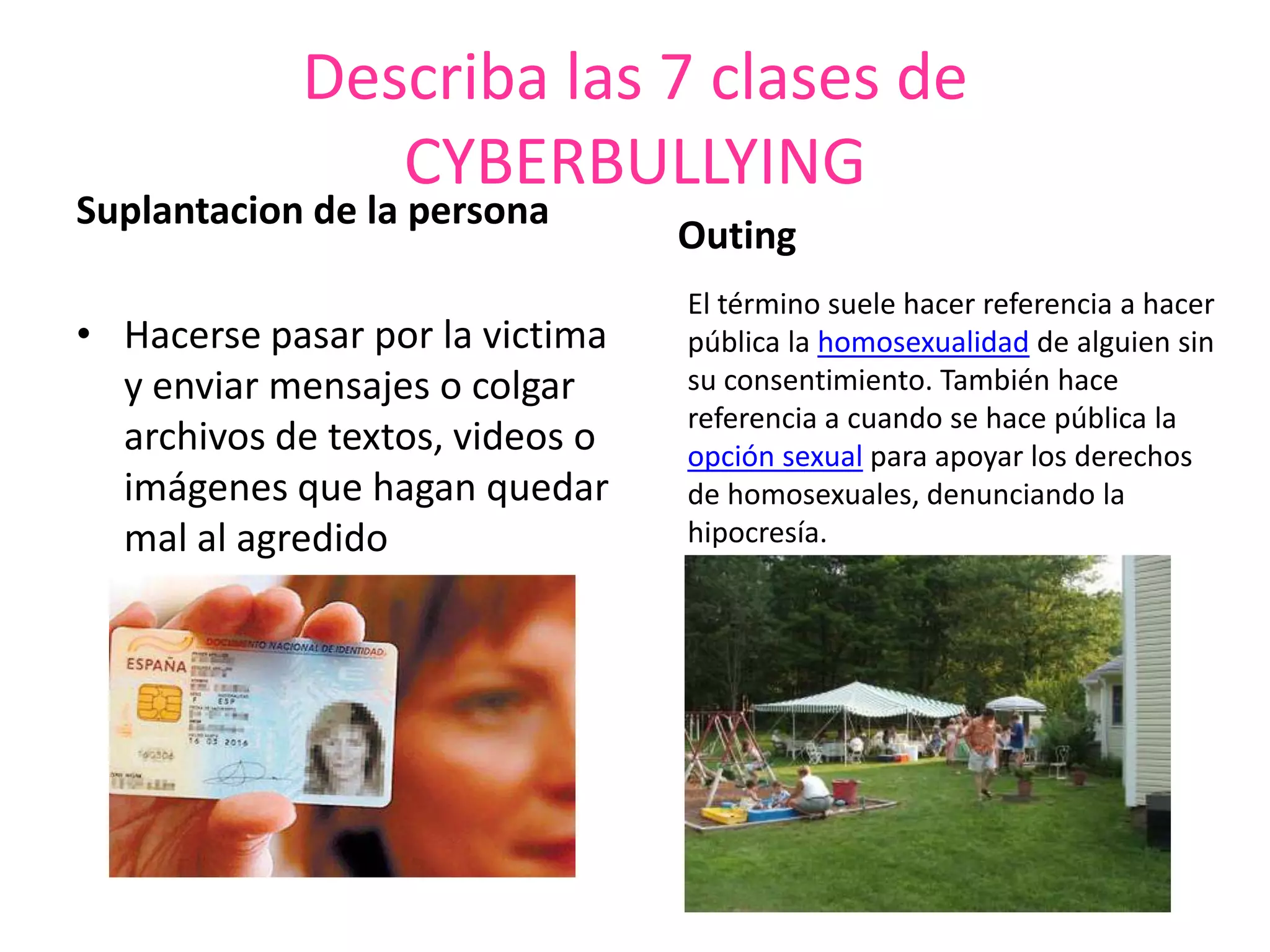 Describa las 7 clases de CYBERBULLYING Suplantacion de la personaHacerse pasar por la victima y enviar mensajes o colgar archivos de textos, videos o imágenes que hagan quedar mal al agredidoOutingEl término suele hacer referencia a hacer pública la homosexualidad de alguien sin su consentimiento. También hace referencia a cuando se hace pública la opción sexual para apoyar los derechos de homosexuales, denunciando la hipocresía.