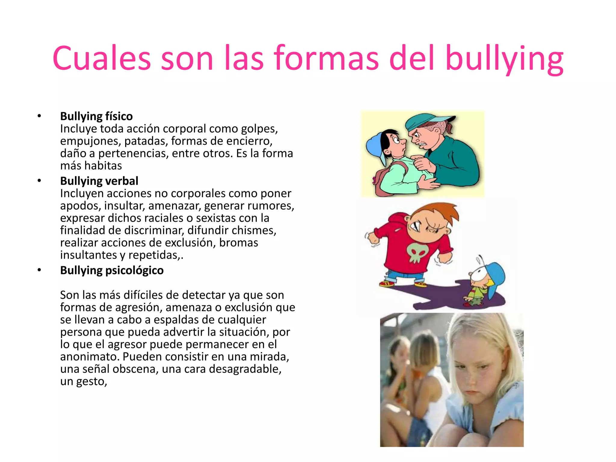 Cuales son las formas del bullyingBullying físicoIncluye toda acción corporal como golpes, empujones, patadas, formas de encierro, daño a pertenencias, entre otros. Es la forma más habitas Bullying verbalIncluyen acciones no corporales como poner apodos, insultar, amenazar, generar rumores, expresar dichos raciales o sexistas con la finalidad de discriminar, difundir chismes, realizar acciones de exclusión, bromas insultantes y repetidas,.Bullying psicológicoSon las más difíciles de detectar ya que son formas de agresión, amenaza o exclusión que se llevan a cabo a espaldas de cualquier persona que pueda advertir la situación, por lo que el agresor puede permanecer en el anonimato. Pueden consistir en una mirada, una señal obscena, una cara desagradable, un gesto, 