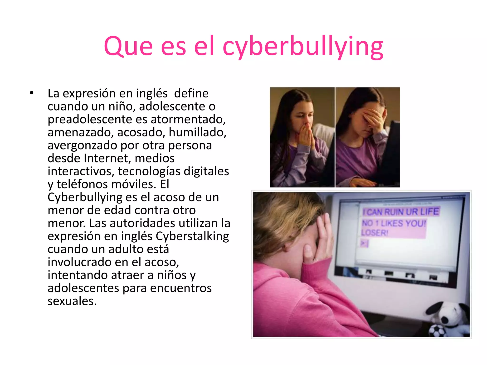 Que es el cyberbullyingLa expresión en inglés  define cuando un niño, adolescente o preadolescente es atormentado, amenazado, acosado, humillado, avergonzado por otra persona desde Internet, medios interactivos, tecnologías digitales y teléfonos móviles. El Cyberbullying es el acoso de un menor de edad contra otro menor. Las autoridades utilizan la expresión en inglés Cyberstalking cuando un adulto está involucrado en el acoso, intentando atraer a niños y adolescentes para encuentros sexuales.  