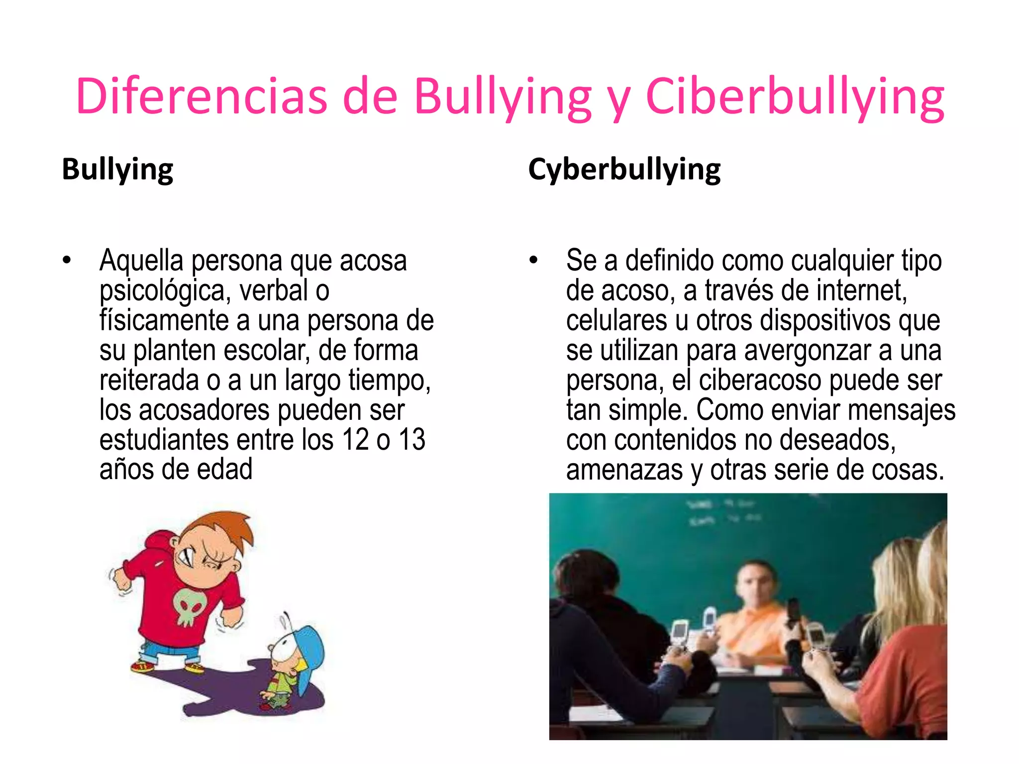 Diferencias de Bullying y CiberbullyingBullyingAquella persona que acosa psicológica, verbal o físicamente a una persona de su planten escolar, de forma reiterada o a un largo tiempo, los acosadores pueden ser estudiantes entre los 12 o 13 años de edadCyberbullyingSe a definido como cualquier tipo de acoso, a través de internet, celulares u otros dispositivos que se utilizan para avergonzar a una persona, el ciberacoso puede ser tan simple. Como enviar mensajes con contenidos no deseados, amenazas y otras serie de cosas.