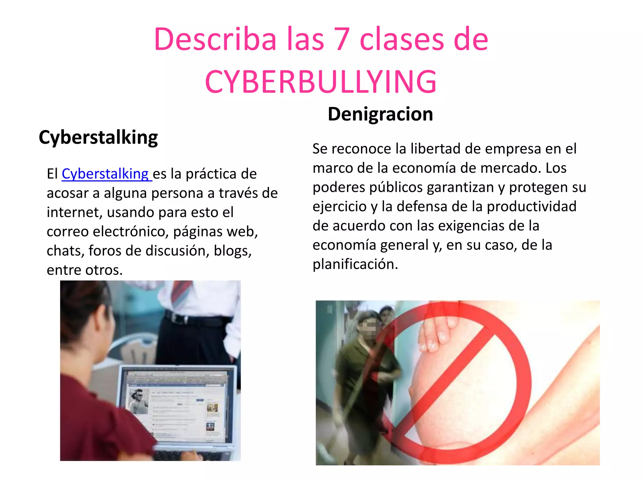 Describa las 7 clases de CYBERBULLYINGCyberstalkingDenigracionSe reconoce la libertad de empresa en el marco de la economía de mercado. Los poderes públicos garantizan y protegen su ejercicio y la defensa de la productividad de acuerdo con las exigencias de la economía general y, en su caso, de la planificación.El Cyberstalking es la práctica de acosar a alguna persona a través de internet, usando para esto el correo electrónico, páginas web, chats, foros de discusión, blogs, entre otros.