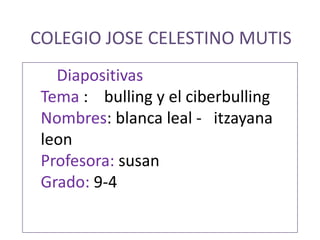COLEGIO JOSE CELESTINO MUTIS Diapositivas Tema :    bulling y el ciberbulling Nombres: blanca leal -   itzayana leon Profesora: susan  Grado: 9-4 