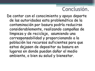 Conclusión.
De contar con el conocimiento y apoyo departe
 de las autoridades esta problemática de la
 contaminación por basura podría reducirse
 considerablemente, realizando campañas de
 limpieza y de reciclaje, asumiendo una
 corresponsabilidad y proporcionando a la
 población los recursos suficientes para que
 estos dejasen de depositar su basura en
 lugares en donde puedan dañar el medio
 ambiente, o bien su salud y bienestar.
 