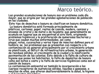 Marco teórico.
Las grandes acumulaciones de basura son un problema cada día
mayor, que se origina por las grandes aglomeraciones de población
en las ciudades.
Este tipo de desechos o basura se clasifican en basura doméstica.
 La basura doméstica está formada principalmente de
plásticos, cartones, papel, restos de comida, madera, cenizas y
envases de cristal y de metal o de hojalata; que generalmente se
acumula en lugares que se encuentran al aire libre, originando
problemas higiénicos y la proliferación de numerosas bacterias y
virus que causan muchas enfermedades, así como
plagas, ratas, cucarachas y varios tipos de insectos dañinos para el
hombre; se los problemas que se presentan con respecto a la
contaminación se generan principalmente por el crecimiento urbano
no planificado, el déficit de infraestructura urbana, la generación
de residuos sólidos, el crecimiento de la ciudad y la insuficiente
pavimentación de las colonias. Esto debido a la falta de cultura de
higiene que posee los habitantes, la falta de depósitos de basura
como son botes o cesto y la falta de servicios higiénicos como son el
camión de basura.
La contaminación ambiental es también la incorporación a los
cuerpos receptores de sustancias sólidas, liquidas o gaseosas, o
mezclas de ellas, que alteran desfavorablemente la salud, la higiene
 