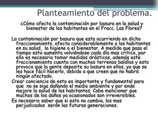 Planteamiento del problema.
    ¿Cómo afecta la contaminación por basura en la salud y
      bienestar de los habitantes en el Fracc. Las Flores?

La contaminación por basura que esta ocurriendo en dicho
  fraccionamiento, afecta considerablemente a los habitantes
  en su salud, la higiene o el bienestar. A medida que pasa el
  tiempo esto aumenta volviéndose cada día mas critico, por
  ello es necesario tomar medidas drásticas, además este
  fraccionamiento cuenta con muchos terrenos baldíos y esto
  provoca que la gente deposite su basura en ellos, ya que se
  les hace fácil hacerlo, debido a que creen que no habrá
  ningún afectado.
Crear conciencia de esto es importante y fundamental para
  que no se siga dañando el medio ambiente y por ende
  mejore la salud de los habitantes. Cabe mencionar que
  muchos de los daños ya ocasionados son irreversibles.
Es necesario saber que si esto no cambia, los mas
  perjudicados serán las futuras generaciones.
 