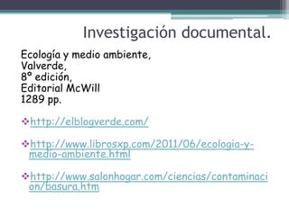 Investigación documental.
Ecología y medio ambiente,
Valverde,
8º edición,
Editorial McWill
1289 pp.

http://elblogverde.com/

http://www.librosxp.com/2011/06/ecologia-y-
 medio-ambiente.html

http://www.salonhogar.com/ciencias/contaminaci
 on/basura.htm
 