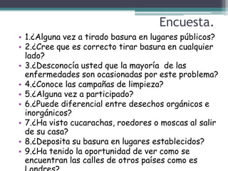 Encuesta.
• 1.¿Alguna vez a tirado basura en lugares públicos?
• 2.¿Cree que es correcto tirar basura en cualquier
  lado?
• 3.¿Desconocía usted que la mayoría de las
  enfermedades son ocasionadas por este problema?
• 4.¿Conoce las campañas de limpieza?
• 5.¿Alguna vez a participado?
• 6.¿Puede diferencial entre desechos orgánicos e
  inorgánicos?
• 7.¿Ha visto cucarachas, roedores o moscas al salir
  de su casa?
• 8.¿Deposita su basura en lugares establecidos?
• 9.¿Ha tenido la oportunidad de ver como se
  encuentran las calles de otros países como es
 