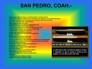 SAN PEDRO, COAH.-
•   Cada vez es mayor el número de adolescentes y adultos jóvenes
•   que se hacen adictos al tabaco. Por curiosidad, por imitación o por sentirse grandes,
•   comienzan a experimentar sin pensar en los graves daños para la salud
•   que causa este mal hábito, dijo el doctor
•   Edgar Alejandro Rey Sifuentes,
•   epidemiólogo de la Jurisdicción Sanitaria No. VII.
    Con motivo de que el miércoles próximo
•   31 de mayo se conmemora el Día Mundial de No Fumar,
•   el Sector Salud redobló las acciones encaminadas
•   a concientizar a la población sobre los
•   efectos nocivos del hábito tabáquico.
    El doctor Rey Sifuentes dijo que del presupuesto
•   público nacional,
•   México gasta en el Sector Salud más
•   de 20 mil millones de pesos anuales,
•   pero en muchos de los casos que son atendidos por enfermedades
•   provocadas por el tabaquismo no se logran avances importantes
•   en la salud de los pacientes.
    Al año, dijo, mueren aproximadamente 53 mil
•   personas por padecimientos
•   originados por el tabaquismo, lo que implica
•   que ?al día fallecen 147
•   personas por consecuencia de este hábito?,
•   según datos de la Secretaría de Salud
•   y la Comisión Nacional contra las Adicciones
•   (Conadic).
•   La cifra representa el diez por ciento
•   del total de decesos al año en el país
 