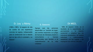 D. Ley y Rémy
(1983)- (1981), “el espacio de vida
da cuenta de una experiencia
concreta de lugares, indispensable
para la construcción de la relación
que se teje entre la sociedad y su
espacio”.
S. Sassone
Agrega que las personas
desarrollan un “sentido de lugar;
ese sentido responde a un juego
de fuerzas de intereses propios o
comunitarios y fuerzas
estructurales que tienden a la
materialización de la vida
cotidiana
DI MEO,
(1999, El espacio vivido, es el
resultado de la especificidad, la
permanencia y la relación
existencial y subjetiva que los
individuos socializados, de manera
individual, o colectivamente,
establecen con los lugares y les
impregnan sus valores culturales.
 