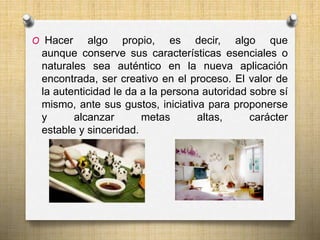 O Hacer algo propio, es decir, algo que 
aunque conserve sus características esenciales o 
naturales sea auténtico en la nueva aplicación 
encontrada, ser creativo en el proceso. El valor de 
la autenticidad le da a la persona autoridad sobre sí 
mismo, ante sus gustos, iniciativa para proponerse 
y alcanzar metas altas, carácter 
estable y sinceridad. 
 