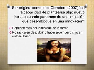 Ser original como dice Obradors (2007) “es 
la capacidad de plantearse algo nuevo 
incluso cuando partamos de una imitación 
que desemboque en una innovación” 
O Depende más del fondo que de la forma 
O No radica en descubrir o hacer algo nuevo sino en 
redescubrirlo. 
 