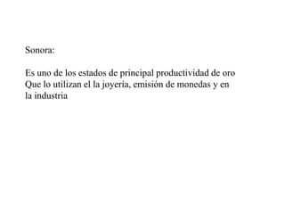 Sonora:
Es uno de los estados de principal productividad de oro
Que lo utilizan el la joyería, emisión de monedas y en
la ...