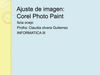 Ajuste de imagen: Corel PhotoPaint Itziaocejo Profra: Claudia olveraGutierrez INFORMATICA III 