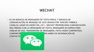 WECHAT
• ES UN SERVICIO DE MENSAJERÍA DE TEXTO MÓVIL Y SERVICIO DE
COMUNICACIÓN DE MENSAJES DE VOZ CREADO POR TENCENT FÁBRICA
CHINA,SE LANZÓ EN ENERO DEL 2011. WECHAT PROPORCIONA COMUNICACIÓN
MULTIMEDIA CON LA MENSAJERÍA DE TEXTO, MENSAJERÍA EN ESPERA PARA
HABLAR DE VOZ, TRANSMISIÓN DE MENSAJERÍA, FOTO/VIDEO COMPARTIDO,
COMPARTIR LA UBICACIÓN, Y EL INTERCAMBIO DE INFORMACIÓN DE
CONTACTO.
 