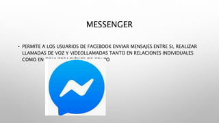 MESSENGER
• PERMITE A LOS USUARIOS DE FACEBOOK ENVIAR MENSAJES ENTRE SI, REALIZAR
LLAMADAS DE VOZ Y VIDEOLLAMADAS TANTO EN RELACIONES INDIVIDUALES
COMO EN CONVERSACIÓNES DE GRUPO
 