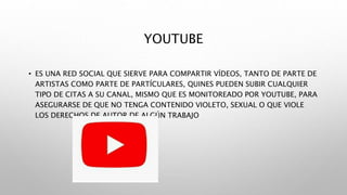 YOUTUBE
• ES UNA RED SOCIAL QUE SIERVE PARA COMPARTIR VÍDEOS, TANTO DE PARTE DE
ARTISTAS COMO PARTE DE PARTÍCULARES, QUINES PUEDEN SUBIR CUALQUIER
TIPO DE CITAS A SU CANAL, MISMO QUE ES MONITOREADO POR YOUTUBE, PARA
ASEGURARSE DE QUE NO TENGA CONTENIDO VIOLETO, SEXUAL O QUE VIOLE
LOS DERECHOS DE AUTOR DE ALGÚN TRABAJO
 