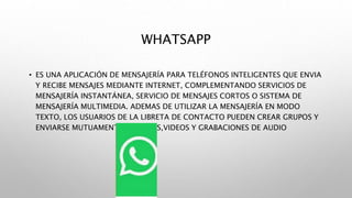 WHATSAPP
• ES UNA APLICACIÓN DE MENSAJERÍA PARA TELÉFONOS INTELIGENTES QUE ENVIA
Y RECIBE MENSAJES MEDIANTE INTERNET, COMPLEMENTANDO SERVICIOS DE
MENSAJERÍA INSTANTÁNEA, SERVICIO DE MENSAJES CORTOS O SISTEMA DE
MENSAJERÍA MULTIMEDIA. ADEMAS DE UTILIZAR LA MENSAJERÍA EN MODO
TEXTO, LOS USUARIOS DE LA LIBRETA DE CONTACTO PUEDEN CREAR GRUPOS Y
ENVIARSE MUTUAMENTE IMÁGENES,VIDEOS Y GRABACIONES DE AUDIO
 