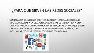 ¿PARA QUE SIRVEN LAS REDES SOCIALES?
• SON ESPACIOS DE INTERNET QUE TE PERMITEN INTERACTUAR CON UNA O
MUCHAS PERSONAS A LA VEZ, AÚN CUANDO ESTAS SE ENCUENTREN A UNA
LARGA DISTANCIA. AL PRINCIPIO MUCHOS SE PREGUNTABAN PARA QUE SIRVEN
LAS REDES SOCIALES, HOY EN DIA, SON UNA HERRAMIENTA BÁSICA, QUE
INCLUSO LAS ESCUELAS ESTAN PREOCUPADAS POR UTILIZAR.
 