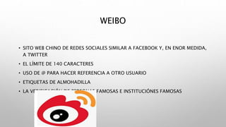 WEIBO
• SITO WEB CHINO DE REDES SOCIALES SIMILAR A FACEBOOK Y, EN ENOR MEDIDA,
A TWITTER
• EL LÍMITE DE 140 CARACTERES
• USO DE @ PARA HACER REFERENCIA A OTRO USUARIO
• ETIQUETAS DE ALMOHADILLA
• LA VERIFICACIÓN DE PERSONAS FAMOSAS E INSTITUCIÓNES FAMOSAS
 