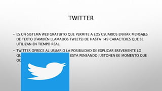 TWITTER
• ES UN SISTEMA WEB GRATUITO QUE PERMITE A LOS USUARIOS ENVIAR MENSAJES
DE TEXTO (TAMBIÉN LLAMADOS TWEETS) DE HASTA 149 CARACTERES QUE SE
UTILIZAN EN TIEMPO REAL.
• TWITTER OFRECE AL USUARIO LA POSIBILIDAD DE EXPLICAR BREVEMENTE LO
QUE ESTA HACIENDO O LO QUE ESTA PENSANDO JUSTONEN EK MOMENTO QUE
OCURRE
 