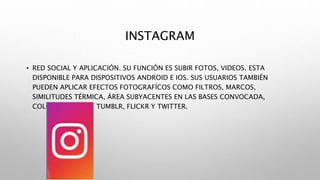 INSTAGRAM
• RED SOCIAL Y APLICACIÓN. SU FUNCIÓN ES SUBIR FOTOS, VIDEOS. ESTA
DISPONIBLE PARA DISPOSITIVOS ANDROID E IOS. SUS USUARIOS TAMBIÉN
PUEDEN APLICAR EFECTOS FOTOGRAFÍCOS COMO FILTROS, MARCOS,
SIMILITUDES TÉRMICA, ÁREA SUBYACENTES EN LAS BASES CONVOCADA,
COLORES RETRO, Y TUMBLR, FLICKR Y TWITTER.
 