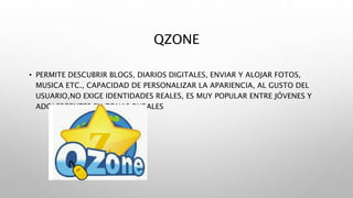 QZONE
• PERMITE DESCUBRIR BLOGS, DIARIOS DIGITALES, ENVIAR Y ALOJAR FOTOS,
MUSICA ETC., CAPACIDAD DE PERSONALIZAR LA APARIENCIA, AL GUSTO DEL
USUARIO,NO EXIGE IDENTIDADES REALES, ES MUY POPULAR ENTRE JÓVENES Y
ADOLESCENTES EN ZONAS RURALES
 