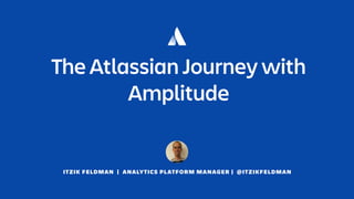 ITZIK FELDMAN | ANALYTICS PLATFORM MANAGER | @ITZIKFELDMAN
The Atlassian Journey with
Amplitude
 