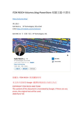 ITZIK REICH-Volumes.blog-PowerStore 相關主題-中譯本
https://volumes.blog/
博主簡介
Itzik Reich 🇮🇱 VP Technologists, ISG at Dell
Linkin https://il.linkedin.com/in/itzikreich
Dell EMC 16 年 經歷 現任 VP Technologists, ISG
版權為 ITZIK REICH 與其團隊所有
本文件內容採用 Google 翻譯如果誤差以為原文為主
COPYRIGHT ITZIK REICH AND TEAM
The content of this document is translated by Google. If there are any
errors, the original text will be used.
2020 Part1~20
 
