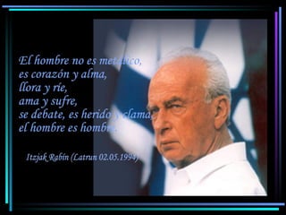 Itzjak Rabín (Latrun 02.05.1994) El hombre no es metálico, es corazón y alma, llora y ríe, ama y sufre, se debate, es herido y clama, el hombre es hombre.