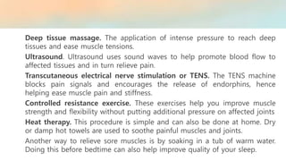 Deep tissue massage. The application of intense pressure to reach deep
tissues and ease muscle tensions.
Ultrasound. Ultrasound uses sound waves to help promote blood flow to
affected tissues and in turn relieve pain.
Transcutaneous electrical nerve stimulation or TENS. The TENS machine
blocks pain signals and encourages the release of endorphins, hence
helping ease muscle pain and stiffness.
Controlled resistance exercise. These exercises help you improve muscle
strength and flexibility without putting additional pressure on affected joints
Heat therapy. This procedure is simple and can also be done at home. Dry
or damp hot towels are used to soothe painful muscles and joints.
Another way to relieve sore muscles is by soaking in a tub of warm water.
Doing this before bedtime can also help improve quality of your sleep.
 
