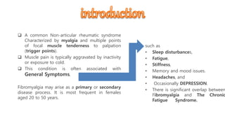  A common Non-articular rheumatic syndrome
Characterized by myalgia and multiple points
of focal muscle tenderness to palpation
(trigger points).
 Muscle pain is typically aggravated by inactivity
or exposure to cold.
 This condition is often associated with
General Symptoms,
Fibromyalgia may arise as a primary or secondary
disease process. It is most frequent in females
aged 20 to 50 years.
such as
• Sleep disturbances,
• Fatigue,
• Stiffness,
• Memory and mood issues.
• Headaches, and
• Occasionally DEPRESSION.
• There is significant overlap between
Fibromyalgia and The Chronic
Fatigue Syndrome.
 