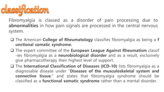 Classification
Fibromyalgia is classed as a disorder of pain processing due to
abnormalities in how pain signals are processed in the central nervous
system.
 The American College of Rheumatology classifies fibromyalgia as being a f
unctional somatic syndrome.
 The expert committee of the European League Against Rheumatism classif
-ies fibromyalgia as a neurobiological disorder and as a result, exclusively
give pharmacotherapy their highest level of support.
 The International Classification of Diseases (ICD-10) lists fibromyalgia as a
diagnosable disease under "Diseases of the musculoskeletal system and
connective tissue," and states that fibromyalgia syndrome should be
classified as a functional somatic syndrome rather than a mental disorder.
 