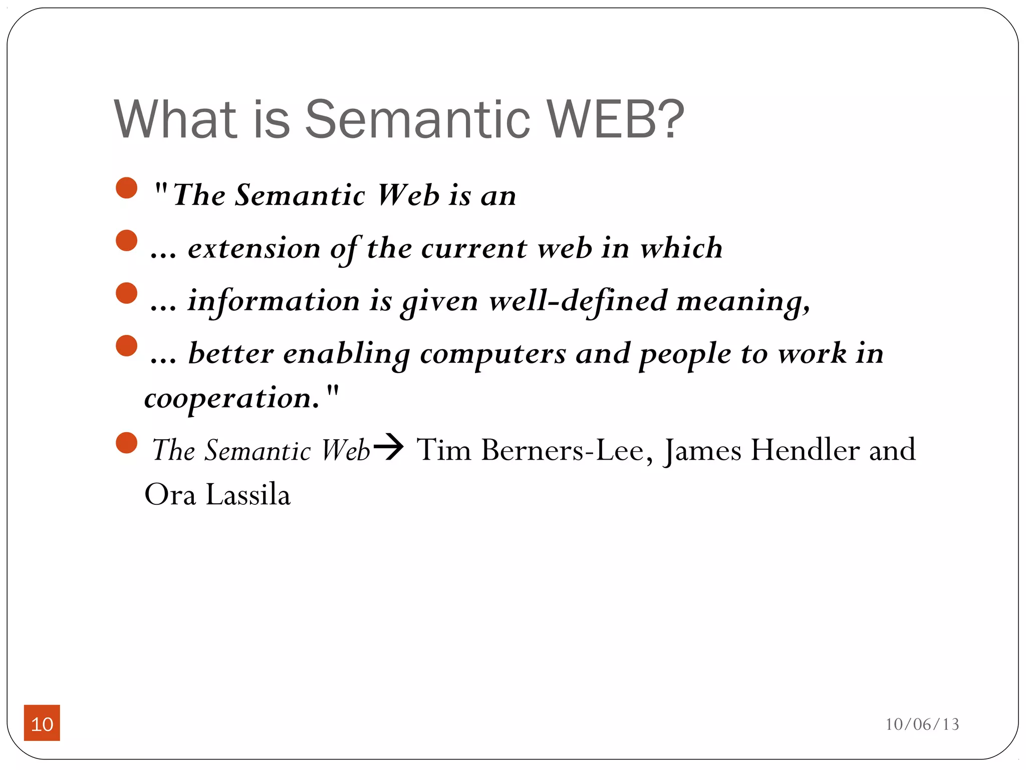 10/06/1310
What is Semantic WEB?
"The Semantic Web is an
... extension of the current web in which
... information is given well-defined meaning,
... better enabling computers and people to work in
cooperation."
The Semantic Web Tim Berners-Lee, James Hendler and
Ora Lassila
 