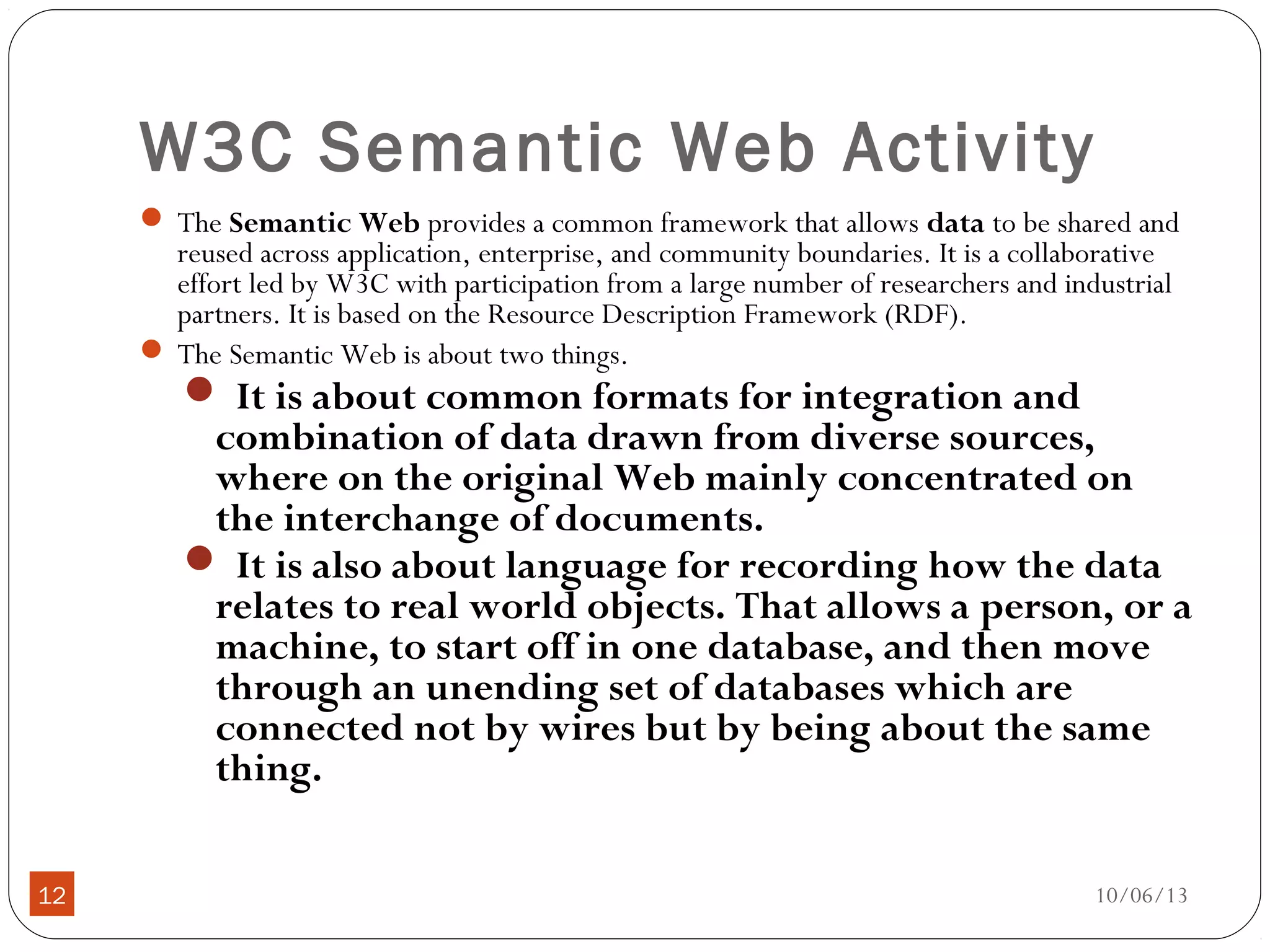 10/06/1312
W3C Semantic Web Activity
 The Semantic Web provides a common framework that allows data to be shared and
reused across application, enterprise, and community boundaries. It is a collaborative
effort led by W3C with participation from a large number of researchers and industrial
partners. It is based on the Resource Description Framework (RDF).
 The Semantic Web is about two things.
 It is about common formats for integration and
combination of data drawn from diverse sources,
where on the original Web mainly concentrated on
the interchange of documents.
 It is also about language for recording how the data
relates to real world objects. That allows a person, or a
machine, to start off in one database, and then move
through an unending set of databases which are
connected not by wires but by being about the same
thing.
 