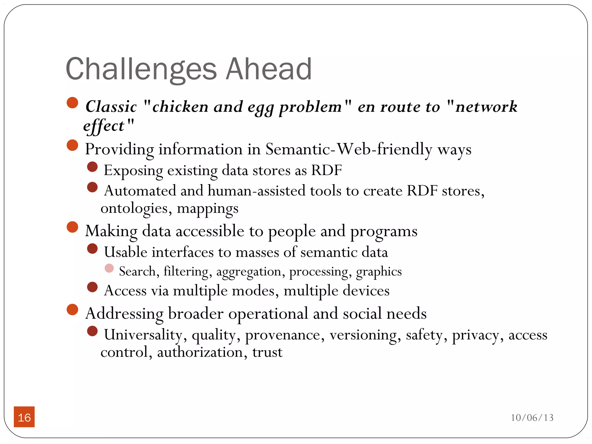 10/06/1316
Challenges Ahead
Classic "chicken and egg problem" en route to "network
effect"
Providing information in Semantic-Web-friendly ways
Exposing existing data stores as RDF
Automated and human-assisted tools to create RDF stores,
ontologies, mappings
Making data accessible to people and programs
Usable interfaces to masses of semantic data
Search, filtering, aggregation, processing, graphics
Access via multiple modes, multiple devices
Addressing broader operational and social needs
Universality, quality, provenance, versioning, safety, privacy, access
control, authorization, trust
 