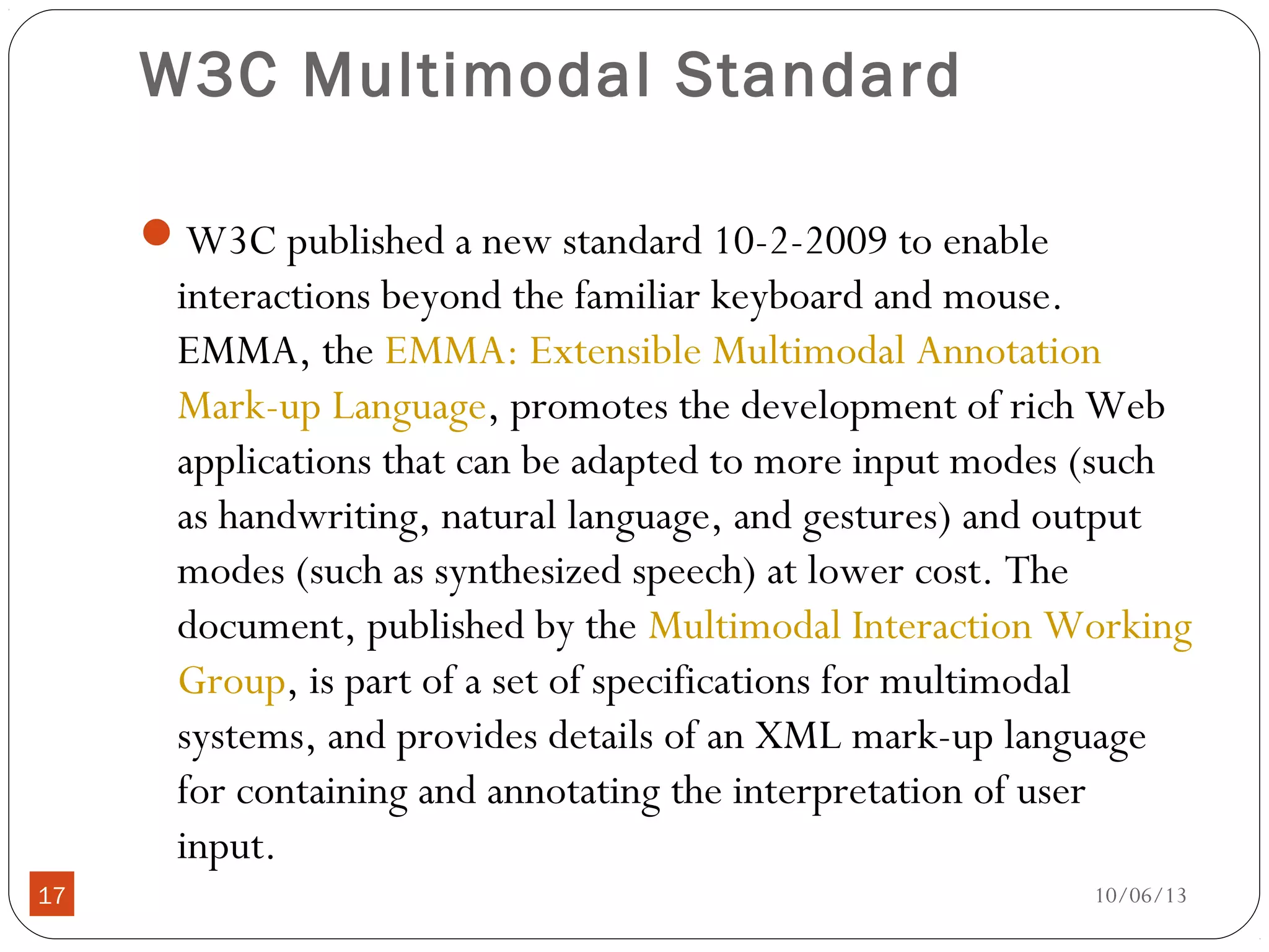 10/06/1317
W3C Multimodal Standard
W3C published a new standard 10-2-2009 to enable
interactions beyond the familiar keyboard and mouse.
EMMA, the EMMA: Extensible Multimodal Annotation
Mark-up Language, promotes the development of rich Web
applications that can be adapted to more input modes (such
as handwriting, natural language, and gestures) and output
modes (such as synthesized speech) at lower cost. The
document, published by the Multimodal Interaction Working
Group, is part of a set of specifications for multimodal
systems, and provides details of an XML mark-up language
for containing and annotating the interpretation of user
input.
 