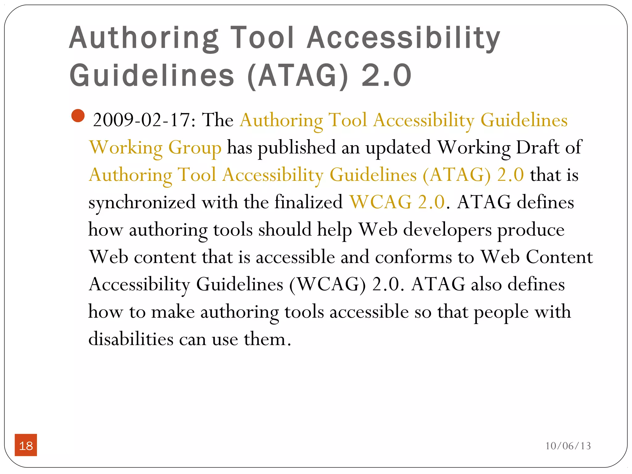 10/06/1318
Authoring Tool Accessibility
Guidelines (ATAG) 2.0
2009-02-17: The Authoring Tool Accessibility Guidelines
Working Group has published an updated Working Draft of
Authoring Tool Accessibility Guidelines (ATAG) 2.0 that is
synchronized with the finalized WCAG 2.0. ATAG defines
how authoring tools should help Web developers produce
Web content that is accessible and conforms to Web Content
Accessibility Guidelines (WCAG) 2.0. ATAG also defines
how to make authoring tools accessible so that people with
disabilities can use them.
 