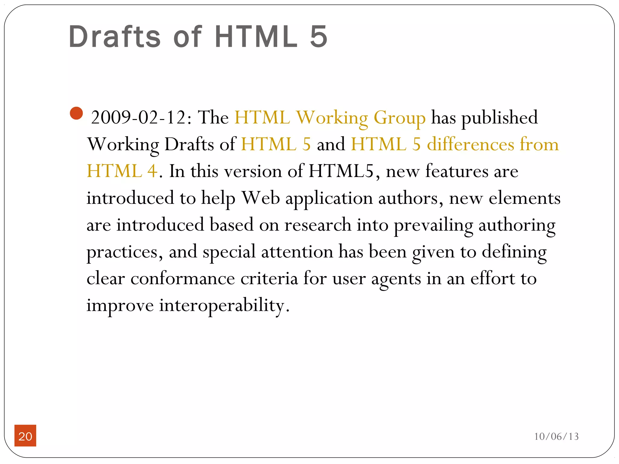 10/06/1320
Drafts of HTML 5
2009-02-12: The HTML Working Group has published
Working Drafts of HTML 5 and HTML 5 differences from
HTML 4. In this version of HTML5, new features are
introduced to help Web application authors, new elements
are introduced based on research into prevailing authoring
practices, and special attention has been given to defining
clear conformance criteria for user agents in an effort to
improve interoperability.
 