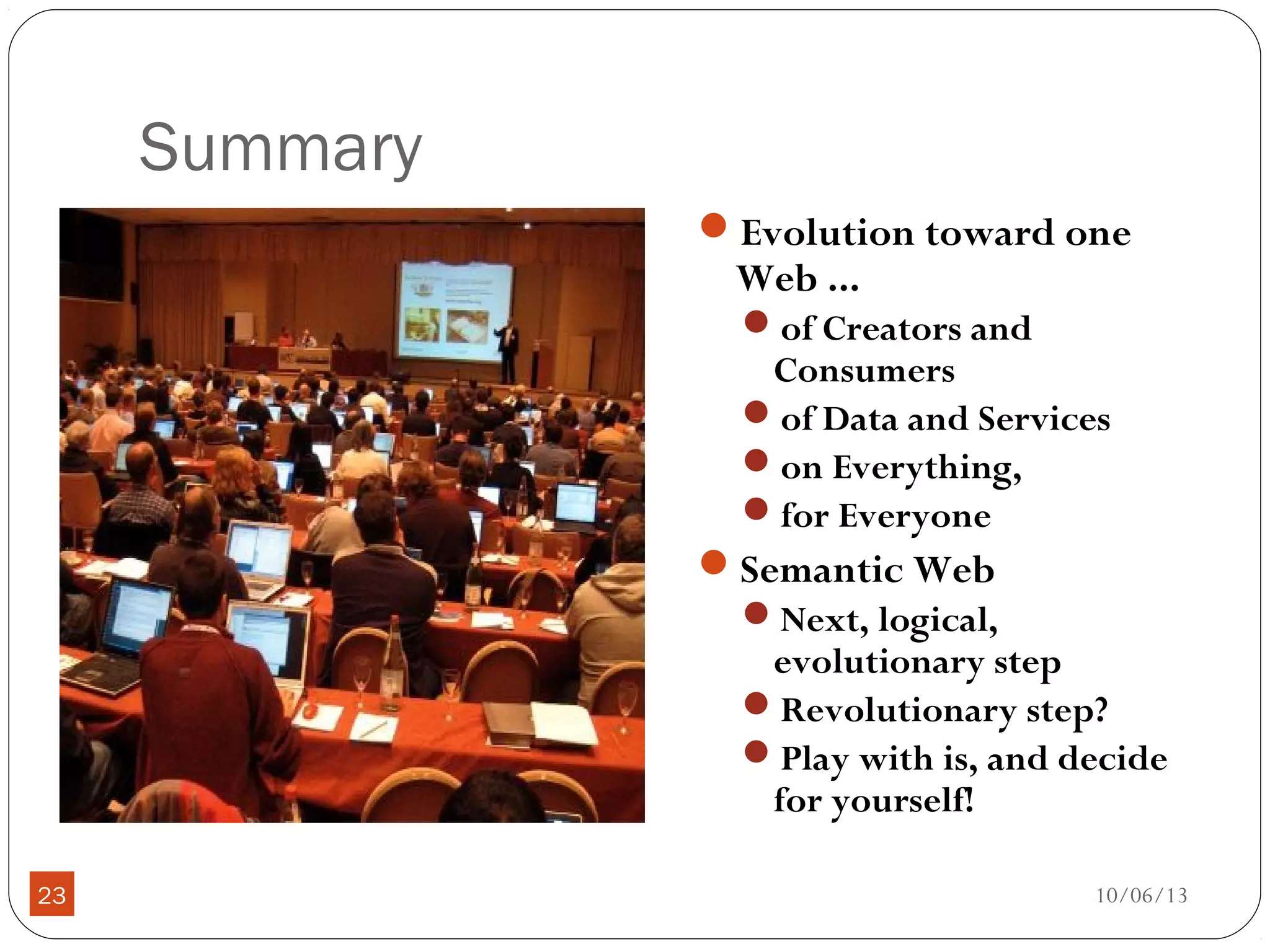 10/06/1323
Summary
Evolution toward one
Web ...
of Creators and
Consumers
of Data and Services
on Everything,
for Everyone
Semantic Web
Next, logical,
evolutionary step
Revolutionary step?
Play with is, and decide
for yourself!
 