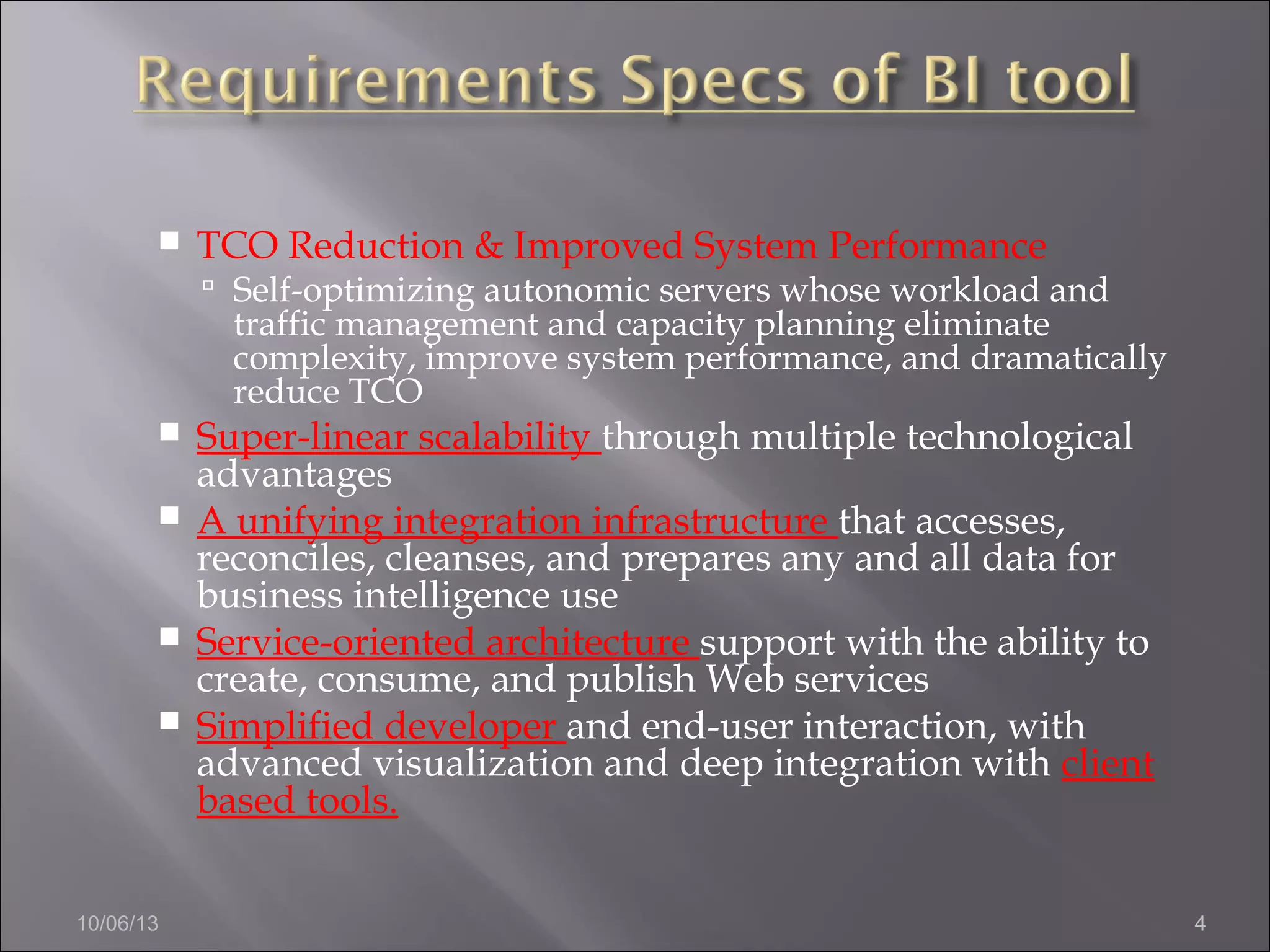 10/06/13 4
 TCO Reduction & Improved System Performance
 Self-optimizing autonomic servers whose workload and
traffic management and capacity planning eliminate
complexity, improve system performance, and dramatically
reduce TCO
 Super-linear scalability through multiple technological
advantages
 A unifying integration infrastructure that accesses,
reconciles, cleanses, and prepares any and all data for
business intelligence use
 Service-oriented architecture support with the ability to
create, consume, and publish Web services
 Simplified developer and end-user interaction, with
advanced visualization and deep integration with client
based tools.
 