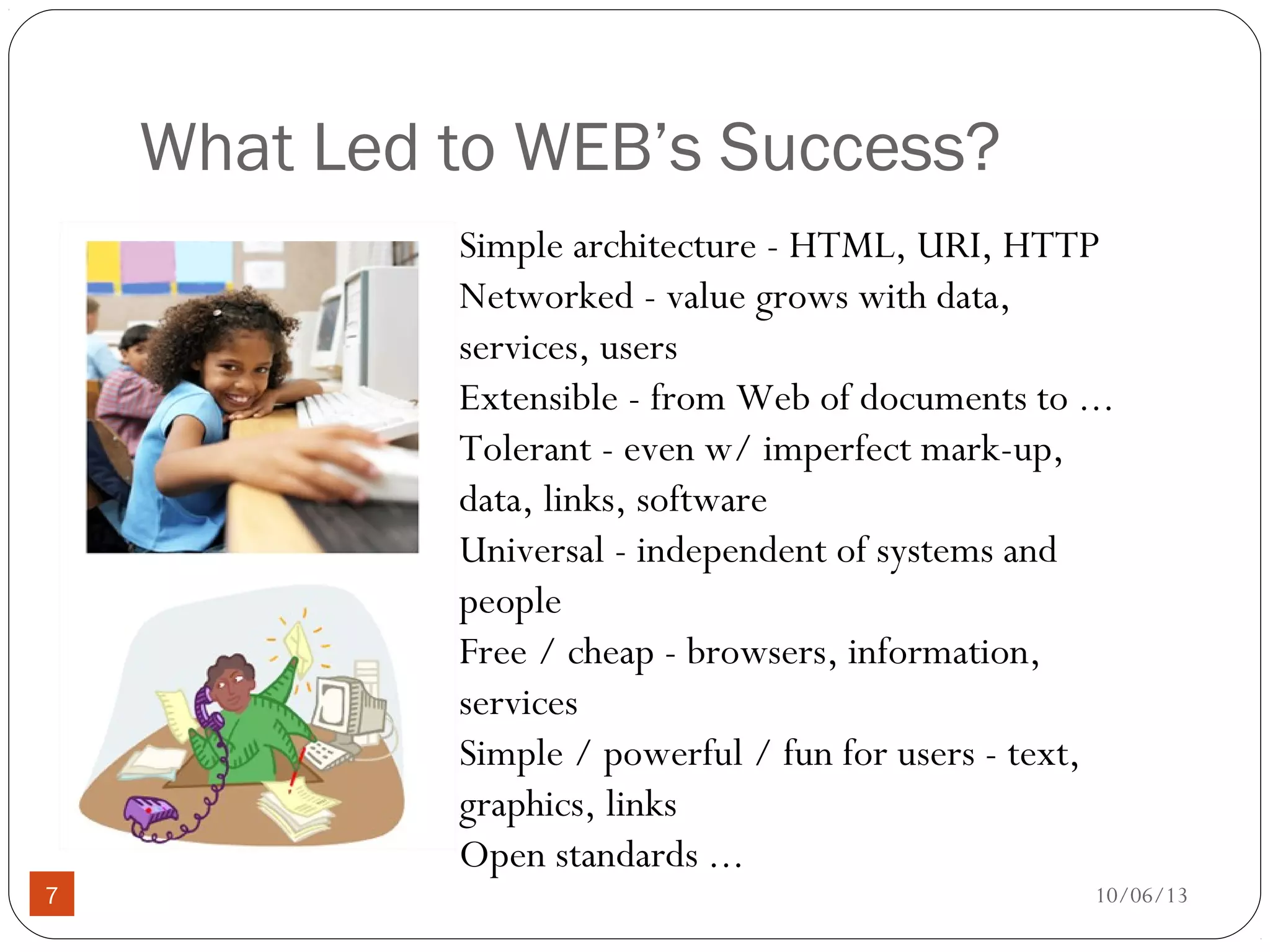 10/06/137
What Led to WEB’s Success?
Simple architecture - HTML, URI, HTTP
Networked - value grows with data,
services, users
Extensible - from Web of documents to ...
Tolerant - even w/ imperfect mark-up,
data, links, software
Universal - independent of systems and
people
Free / cheap - browsers, information,
services
Simple / powerful / fun for users - text,
graphics, links
Open standards ...
 