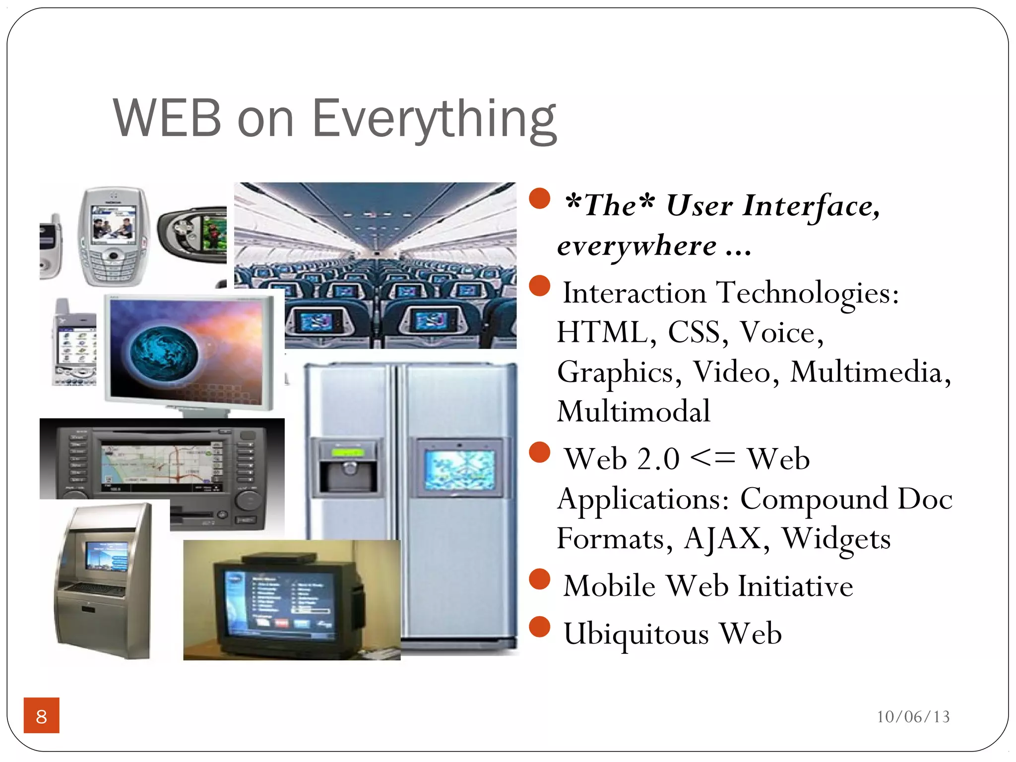10/06/138
WEB on Everything
*The* User Interface,
everywhere ...
Interaction Technologies:
HTML, CSS, Voice,
Graphics, Video, Multimedia,
Multimodal
Web 2.0 <= Web
Applications: Compound Doc
Formats, AJAX, Widgets
Mobile Web Initiative
Ubiquitous Web
 